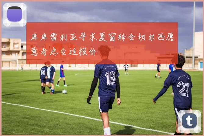 库库雷利亚寻求夏窗转会切尔西愿意考虑合适报价