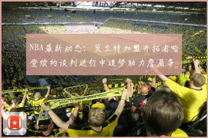 NBA最新动态：莫兰特加盟开拓者哈登续约谈判进行中追梦助力詹眉争冠