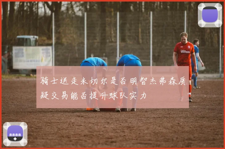 骑士送走米切尔是否明智杰弗森质疑交易能否提升球队实力
