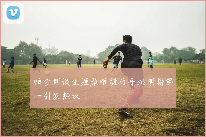帕金斯谈生涯最难缠对手姚明排第一引发热议