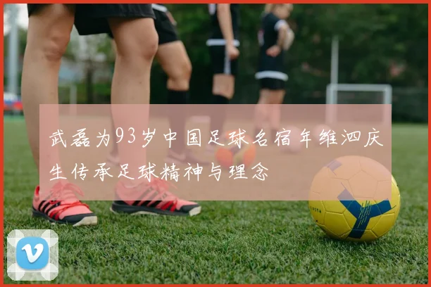 武磊为93岁中国足球名宿年维泗庆生传承足球精神与理念