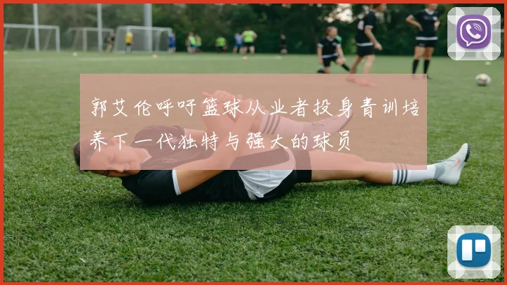 郭艾伦呼吁篮球从业者投身青训培养下一代独特与强大的球员