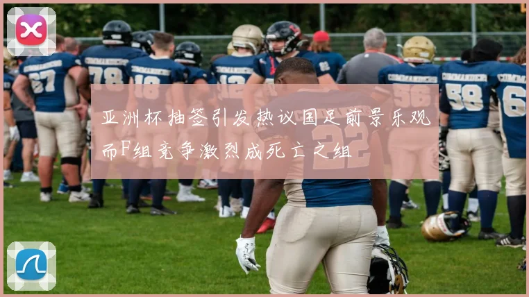 亚洲杯抽签引发热议国足前景乐观而F组竞争激烈成死亡之组