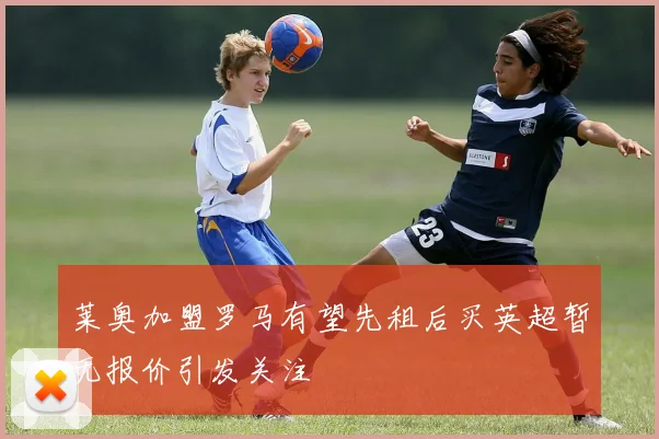 莱奥加盟罗马有望先租后买英超暂无报价引发关注