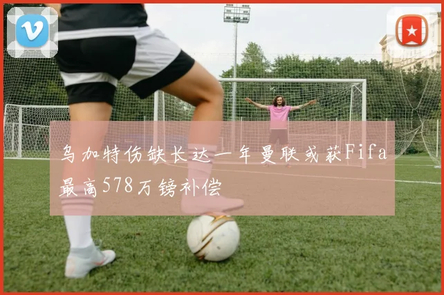 乌加特伤缺长达一年曼联或获Fifa最高578万镑补偿