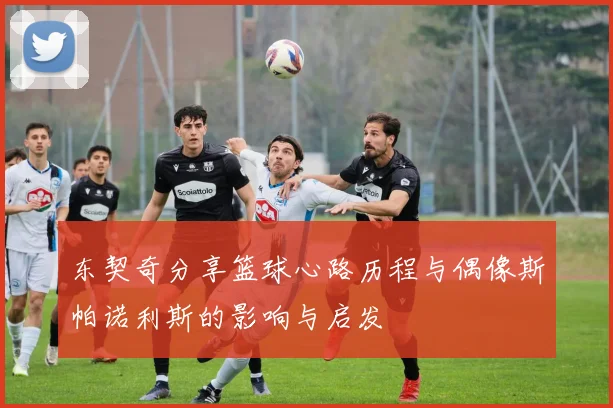 东契奇分享篮球心路历程与偶像斯帕诺利斯的影响与启发