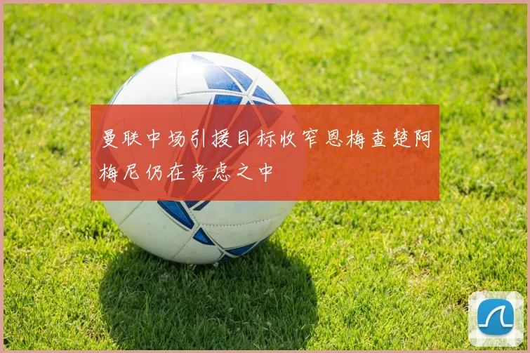 曼联中场引援目标收窄恩梅查楚阿梅尼仍在考虑之中