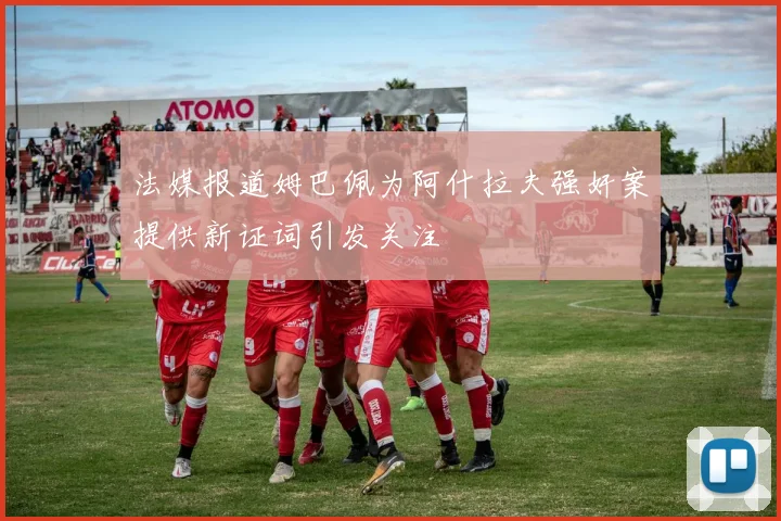 法媒报道姆巴佩为阿什拉夫强奸案提供新证词引发关注