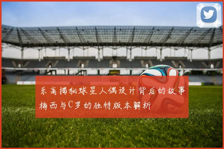 乐高揭秘球星人偶设计背后的故事梅西与C罗的独特版本解析