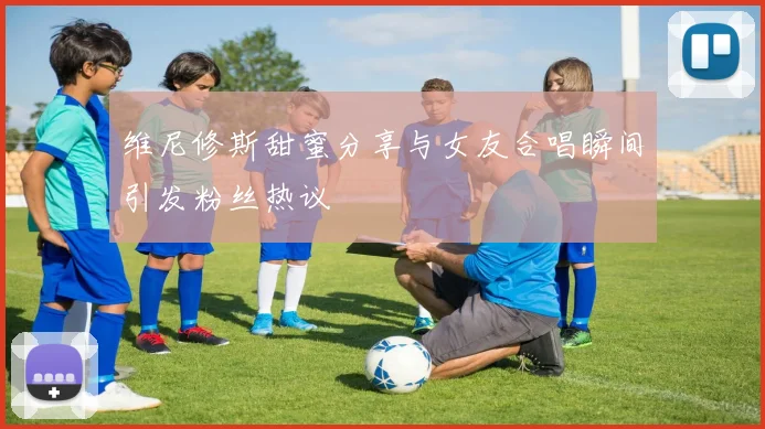 维尼修斯甜蜜分享与女友合唱瞬间引发粉丝热议