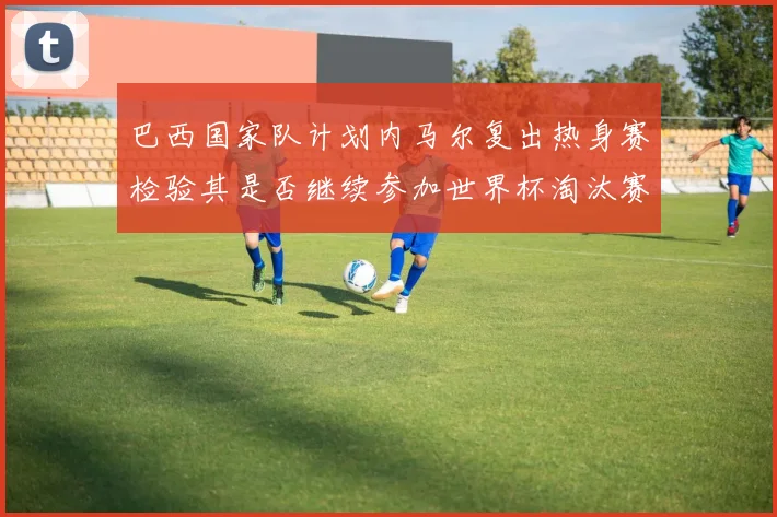 巴西国家队计划内马尔复出热身赛检验其是否继续参加世界杯淘汰赛